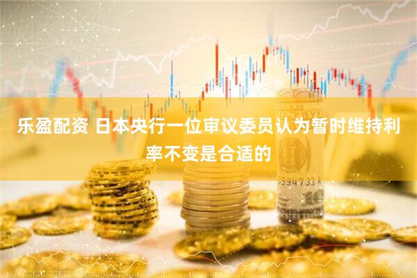 乐盈配资 日本央行一位审议委员认为暂时维持利率不变是合适的