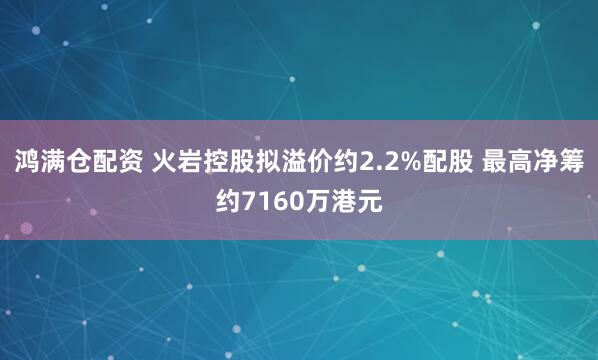 鸿满仓配资 火岩控股拟溢价约2.2%配股 最高净筹约7160万港元
