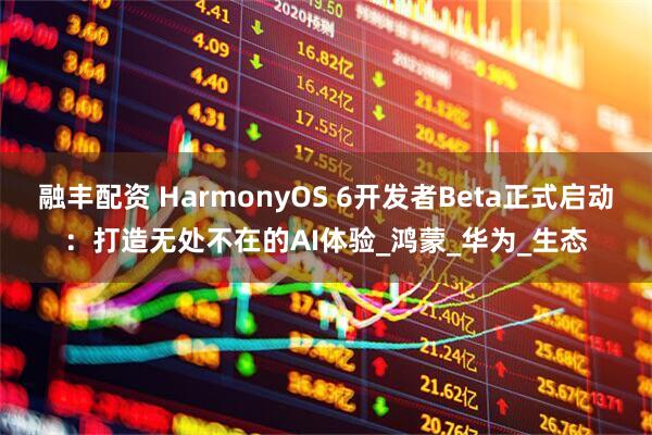 融丰配资 HarmonyOS 6开发者Beta正式启动：打造无处不在的AI体验_鸿蒙_华为_生态