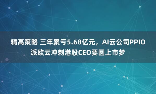 精高策略 三年累亏5.68亿元，AI云公司PPIO派欧云冲刺港股CEO要圆上市梦