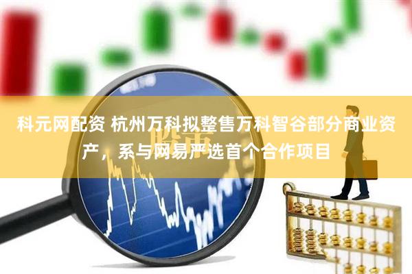 科元网配资 杭州万科拟整售万科智谷部分商业资产，系与网易严选首个合作项目
