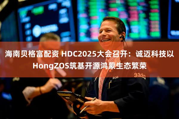 海南贝格富配资 HDC2025大会召开：诚迈科技以HongZOS筑基开源鸿蒙生态繁荣