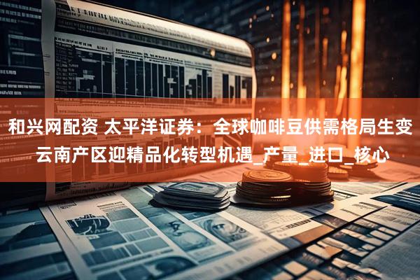 和兴网配资 太平洋证券：全球咖啡豆供需格局生变 云南产区迎精品化转型机遇_产量_进口_核心