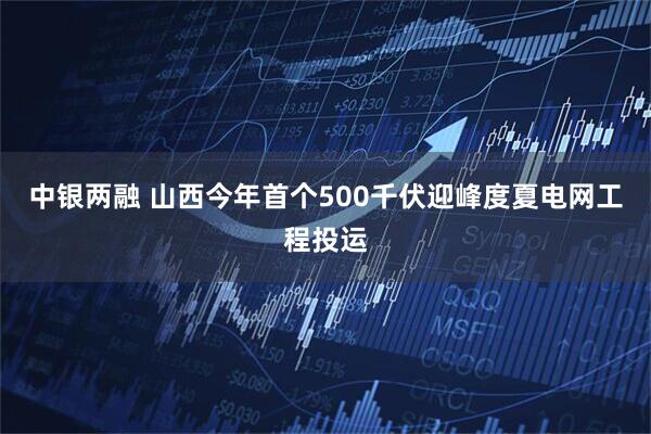 中银两融 山西今年首个500千伏迎峰度夏电网工程投运