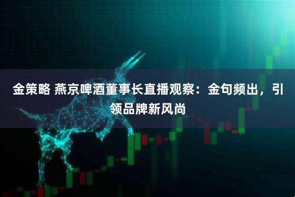 金策略 燕京啤酒董事长直播观察：金句频出，引领品牌新风尚