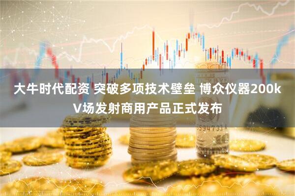 大牛时代配资 突破多项技术壁垒 博众仪器200kV场发射商用产品正式发布