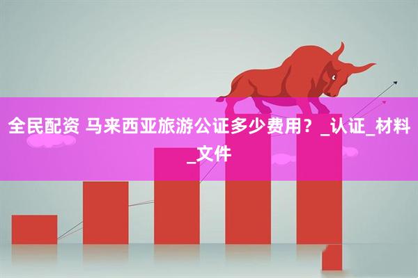 全民配资 马来西亚旅游公证多少费用？_认证_材料_文件