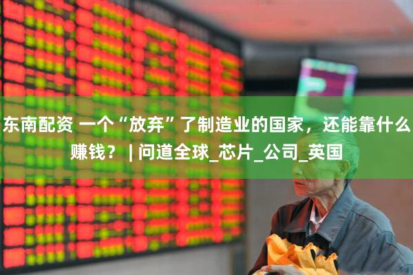 东南配资 一个“放弃”了制造业的国家，还能靠什么赚钱？ | 问道全球_芯片_公司_英国