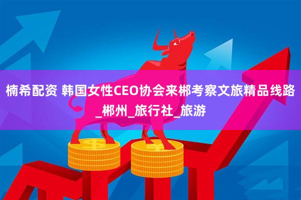 楠希配资 韩国女性CEO协会来郴考察文旅精品线路_郴州_旅行社_旅游