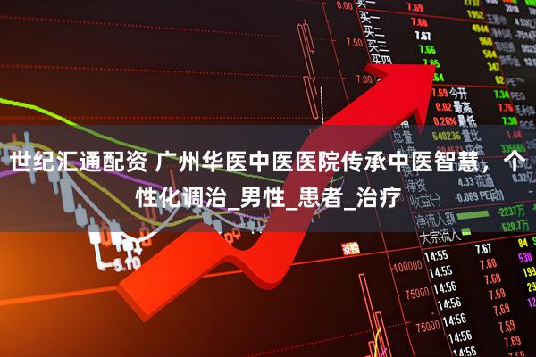 世纪汇通配资 广州华医中医医院传承中医智慧，个性化调治_男性_患者_治疗