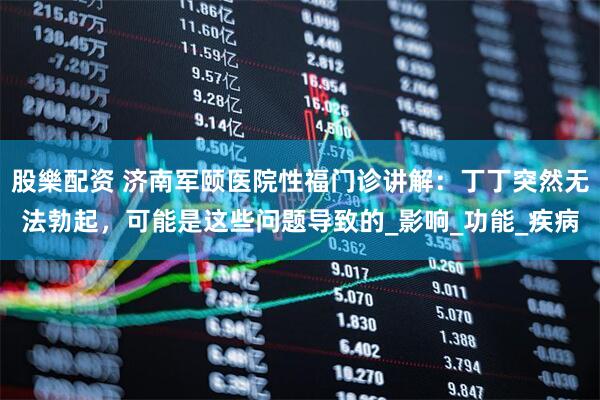 股樂配资 济南军颐医院性福门诊讲解：丁丁突然无法勃起，可能是这些问题导致的_影响_功能_疾病