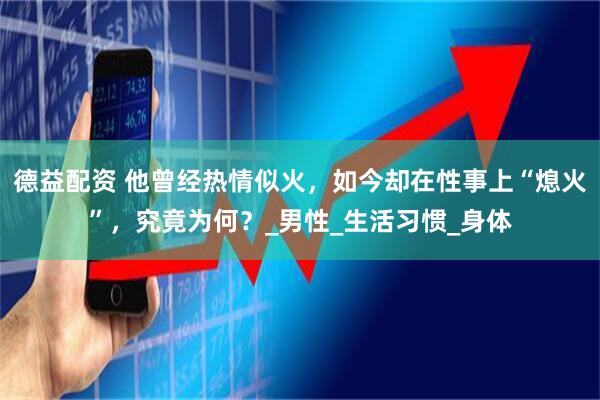 德益配资 他曾经热情似火，如今却在性事上“熄火”，究竟为何？_男性_生活习惯_身体