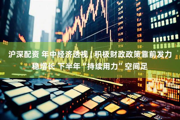 沪深配资 年中经济透视 | 积极财政政策靠前发力稳增长 下半年“持续用力”空间足