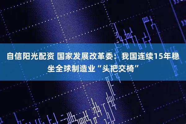 自信阳光配资 国家发展改革委：我国连续15年稳坐全球制造业“头把交椅”