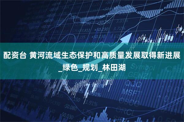 配资台 黄河流域生态保护和高质量发展取得新进展_绿色_规划_林田湖