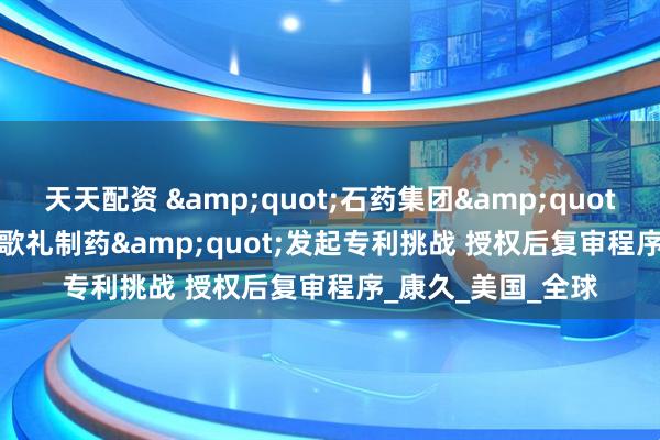 天天配资 &quot;石药集团&quot;向&quot;歌礼制药&quot;发起专利挑战 授权后复审程序_康久_美国_全球