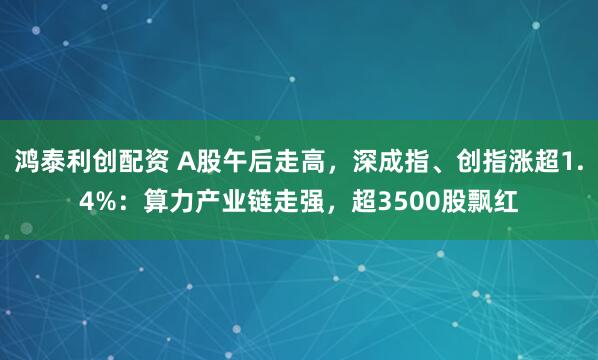 鸿泰利创配资 A股午后走高，深成指、创指涨超1.4%：算力产业链走强，超3500股飘红