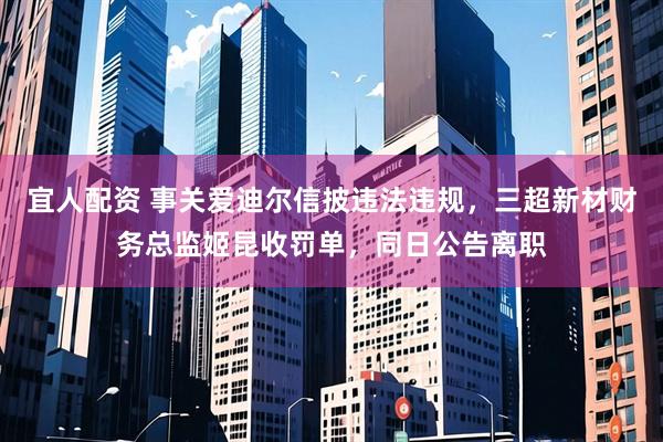 宜人配资 事关爱迪尔信披违法违规，三超新材财务总监姬昆收罚单，同日公告离职