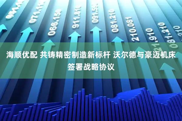 海顺优配 共铸精密制造新标杆 沃尔德与豪迈机床签署战略协议