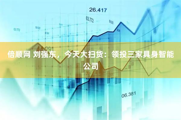 倍顺网 刘强东，今天大扫货：领投三家具身智能公司