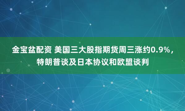 金宝盆配资 美国三大股指期货周三涨约0.9%，特朗普谈及日本协议和欧盟谈判