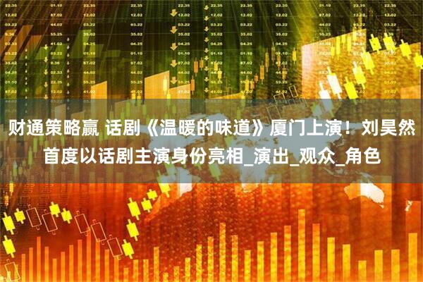 财通策略赢 话剧《温暖的味道》厦门上演！刘昊然首度以话剧主演身份亮相_演出_观众_角色