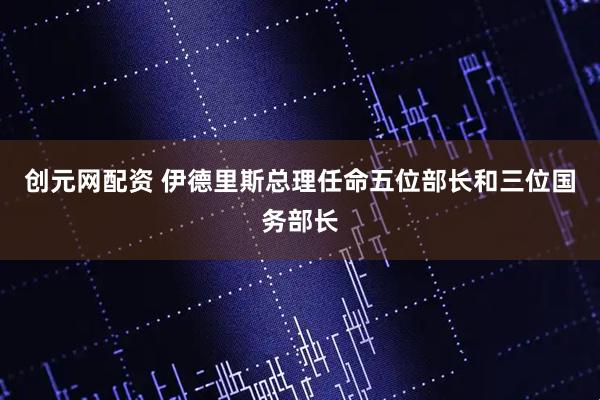 创元网配资 伊德里斯总理任命五位部长和三位国务部长