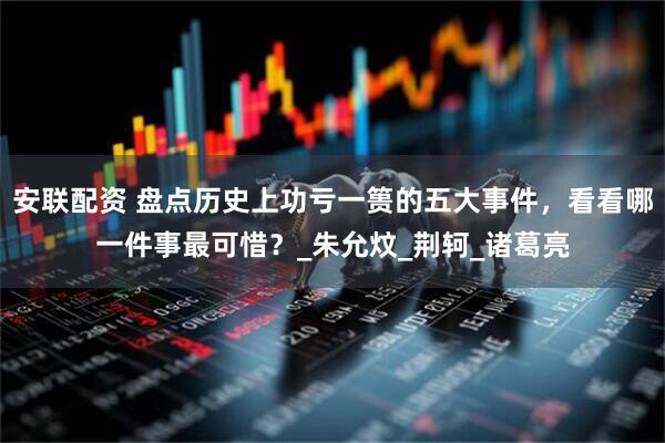 安联配资 盘点历史上功亏一篑的五大事件，看看哪一件事最可惜？_朱允炆_荆轲_诸葛亮