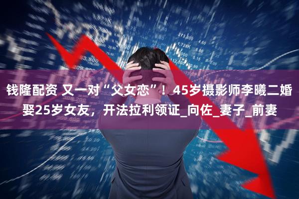 钱隆配资 又一对“父女恋”！45岁摄影师李曦二婚娶25岁女友，开法拉利领证_向佐_妻子_前妻