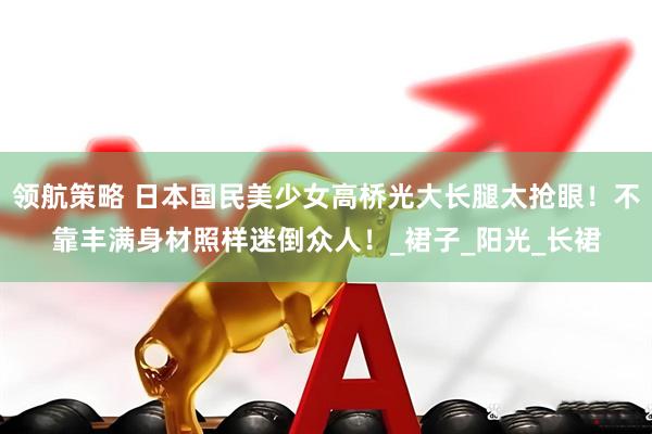 领航策略 日本国民美少女高桥光大长腿太抢眼！不靠丰满身材照样迷倒众人！_裙子_阳光_长裙