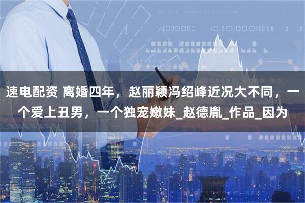 速电配资 离婚四年，赵丽颖冯绍峰近况大不同，一个爱上丑男，一个独宠嫩妹_赵德胤_作品_因为