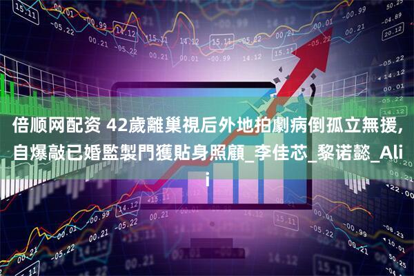 倍顺网配资 42歲離巢視后外地拍劇病倒孤立無援,自爆敲已婚監製門獲貼身照顧_李佳芯_黎诺懿_Ali