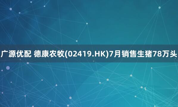 广源优配 德康农牧(02419.HK)7月销售生猪78万头