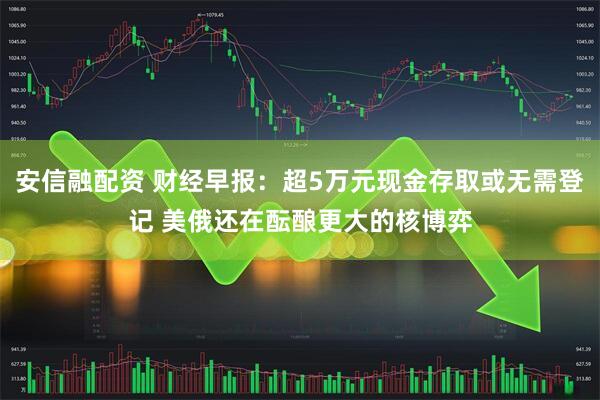 安信融配资 财经早报：超5万元现金存取或无需登记 美俄还在酝酿更大的核博弈